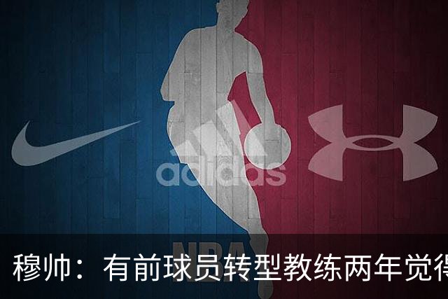 穆帅：有前球员转型教练两年觉得无比艰难，我执教源于热爱和激情